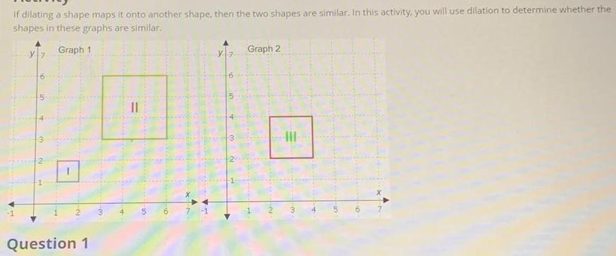 if dilating a shape maps it onto another shape then the two shapes are similar In this activity you will use dilation to determine whether the shapes in these graphs are similar Graph 1 Question 1 3 5 D 7 Hi A 3 Graph 2 III a