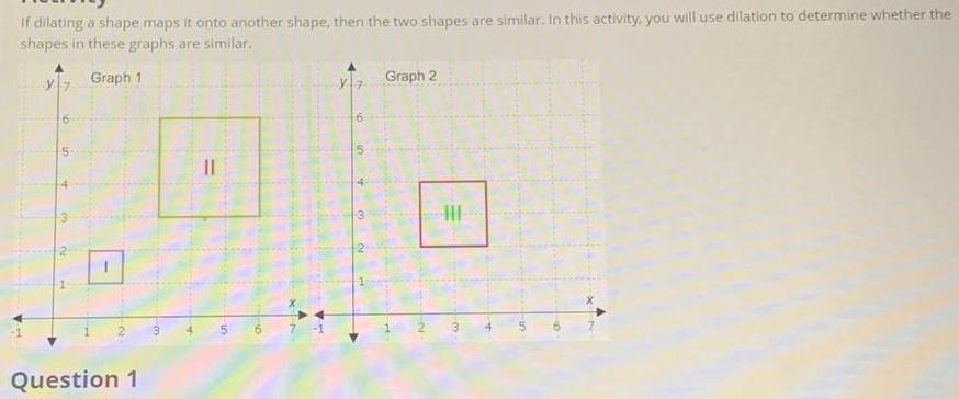 if dilating a shape maps it onto another shape then the two shapes are similar In this activity you will use dilation to determine whether the shapes in these graphs are similar Graph 1 Question 1 3 5 D 7 Hi A 3 Graph 2 III a