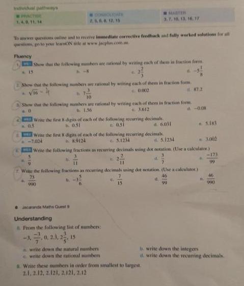 Individual pathways PRACTER 1 4 0 11 14 MOLDATE 2 5 6 6 12 15 To answer questions online and to receive inmediate corrective feedback and fully worked solutions for all questions go to your learnON title at www jecplan com m Fluency Show that the following numbers are rational by writing each of them in fraction form 15 Show that the following numbers are rational by writing each of them in fraction form vinh 0 0002 10 Show that the following numbers are rational by writing each of them in fraction form 0 1 36 3 612 d 0 08 Write the first 8 digits of each of the following recurring decimals b 031 051 d 6011 Jacaranda Maths Queit 9 MARTER 3 7 10 13 16 17 0 5 we Write the first X digits of each of the following recurring decimals 7 024 89124 c 5 1234 4 5 1234 Write the following fractions as recurring decimals using doc notation Use a calculator Understanding From the following list of numbers 15 B 11 Write the following fractions as recurring decimals using dot notation Use a calculator 23 46 N 990 write down the natural numbers write down the rational numbers a 6 7 15 d a Write these numbers in order from smallest to largest 2 1 2 12 2 121 2121 212 K7 2 918 99 5 183 3 002 173 99 46 900 b write down the integers d write down the recurring decimals