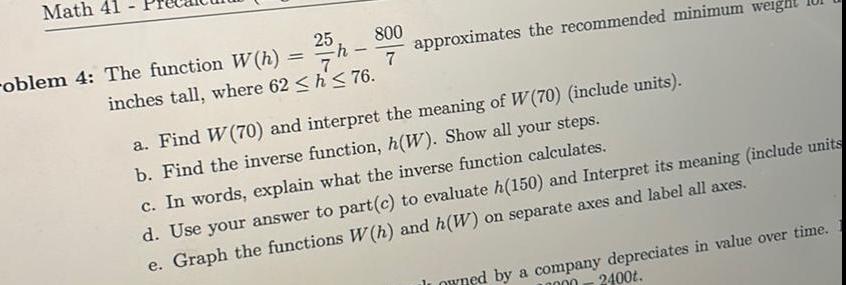 Math 41 oblem 4 The function W h 25 h 800 7 7 inches tall where 62 h 76 approximates the recommended minimum weight a Find W 70 and interpret the meaning of W 70 include units b Find the inverse function h W Show all your steps c In words explain what the inverse function calculates d Use your answer to part c to evaluate h 150 and Interpret its meaning include units e Graph the functions W h and h W on separate axes and label all axes owned by a company depreciates in value over time 2400t 10000