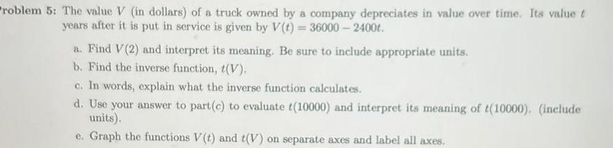 roblem 5 The value V in dollars of a truck owned by a company depreciates in value over time Its value t years after it is put in service is given by V t 36000 2400t a Find V 2 and interpret its meaning Be sure to include appropriate units b Find the inverse function t V c In words explain what the inverse function calculates d Use your answer to part c to evaluate t 10000 and interpret its meaning of t 10000 include units e Graph the functions V t and t V on separate axes and label all axes