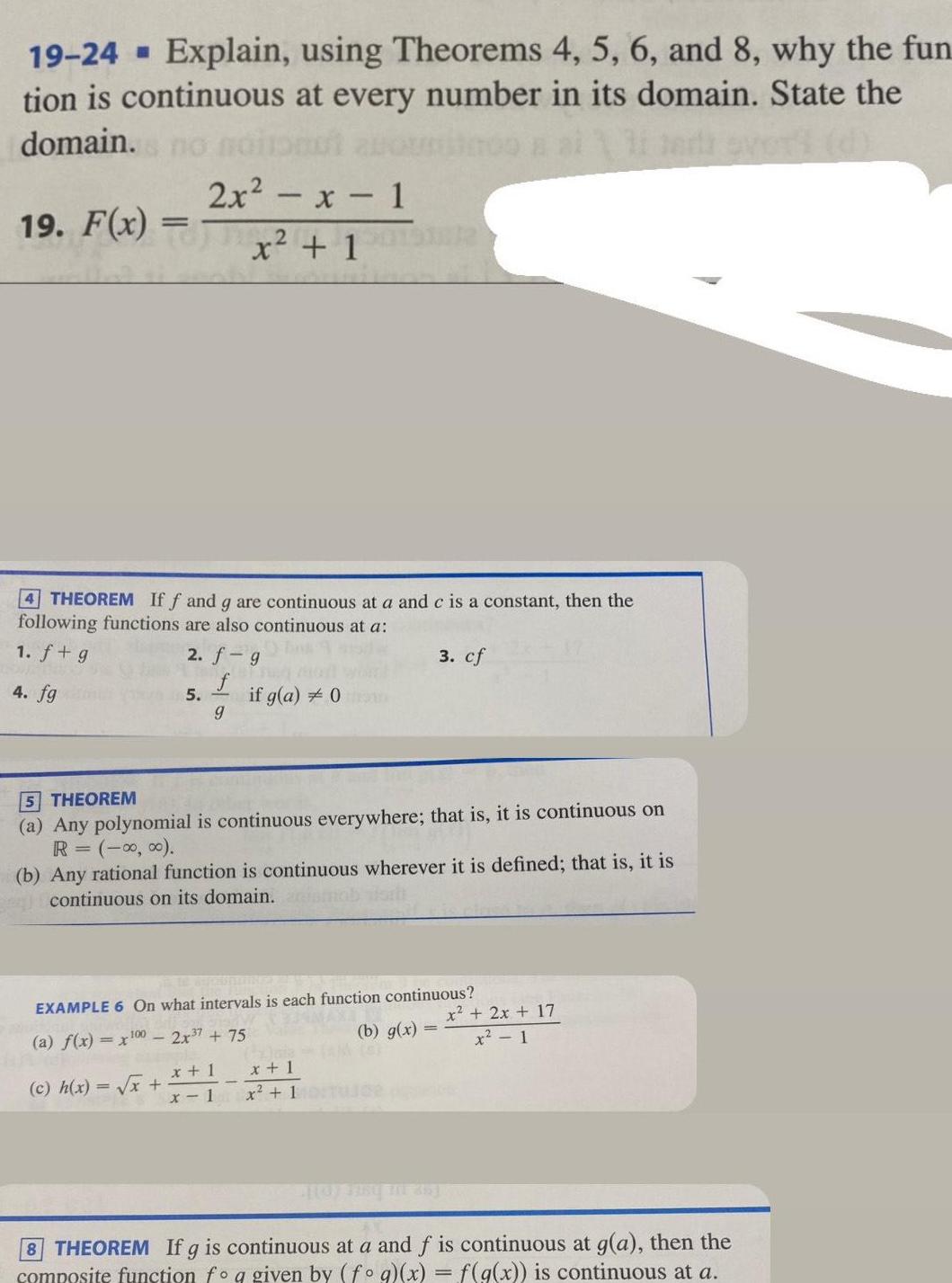 19 24 Explain using Theorems 4 5 6 and 8 why the fun tion is continuous at every number in its domain State the domain no 19 F x 4 THEOREM If f and g are continuous at a and c is a constant then the following functions are also continuous at a 1 f g 2 f g f 4 fg g 2x x 1 x 1 5 c h x x if g a 0 5 THEOREM a Any polynomial is continuous everywhere that is it is continuous on R 0 0 b Any rational function is continuous wherever it is defined that is it is continuous on its domain EXAMPLE 6 On what intervals is each function continuous a f x x100 2x 7 75 x 1 x 1 3 cf b g x TAM OF x 1 x 1 User p x 2x 17 x 1 8 THEOREM If g is continuous at a and f is continuous at g a then the composite function fo q given by fog x f g x is continuous at a