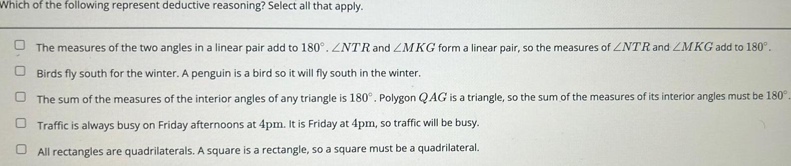 Which of the following represent deductive reasoning Select all that apply The measures of the two angles in a linear pair add to 180 ZNTR and ZMKG form a linear pair so the measures of NTR and ZMKG add to 180 Birds fly south for the winter A penguin is a bird so it will fly south in the winter The sum of the measures of the interior angles of any triangle is 180 Polygon QAG is a triangle so the sum of the measures of its interior angles must be 180 Traffic is always busy on Friday afternoons at 4pm It is Friday at 4pm so traffic will be busy All rectangles are quadrilaterals A square is a rectangle so a square must be a quadrilateral