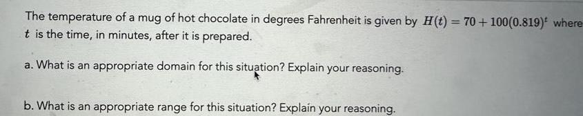 The temperature of a mug of hot chocolate in degrees Fahrenheit is given by H t 70 100 0 819 where t is the time in minutes after it is prepared a What is an appropriate domain for this situation Explain your reasoning b What is an appropriate range for this situation Explain your reasoning