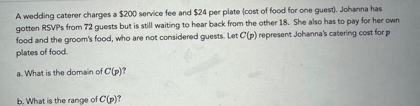 A wedding caterer charges a 200 service fee and 24 per plate cost of food for one guest Johanna has gotten RSVPs from 72 guests but is still waiting to hear back from the other 18 She also has to pay for her own food and the groom s food who are not considered guests Let C p represent Johanna s catering cost for p plates of food a What is the domain of C p b What is the range of C p