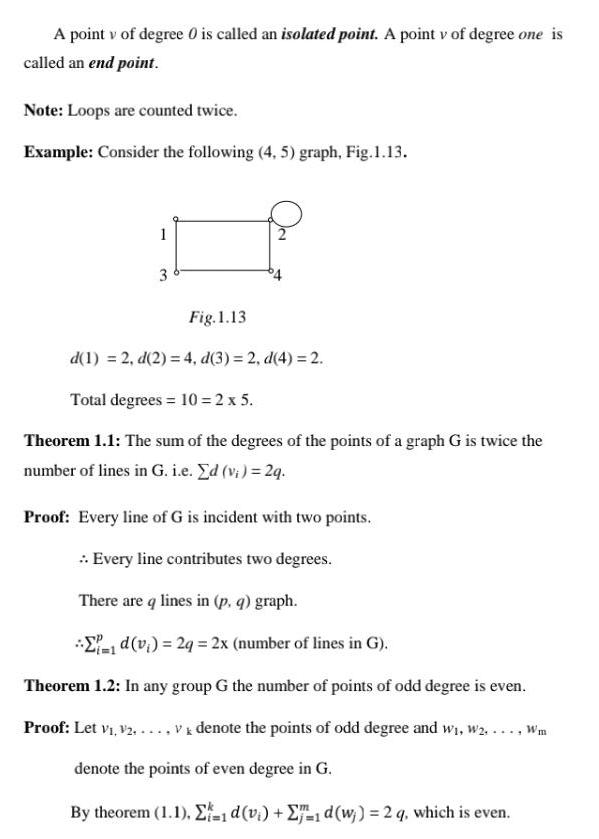 A point v of degree 0 is called an isolated point A point v of degree one is called an end point Note Loops are counted twice Example Consider the following 4 5 graph Fig 1 13 1 3 Fig 1 13 d 1 2 d 2 4 d 3 2 d 4 2 Total degrees 10 2 x 5 Theorem 1 1 The sum of the degrees of the points of a graph G is twice the number of lines in G i e Ed vi 2q Proof Every line of G is incident with two points Every line contributes two degrees There are q lines in p q graph 1d v 2q 2x number of lines in G Theorem 1 2 In any group G the number of points of odd degree is even Proof Let V V2 V denote the points of odd degree and w W Wm denote the points of even degree in G By theorem 1 1 1 d v 1 d w 2 q which is even