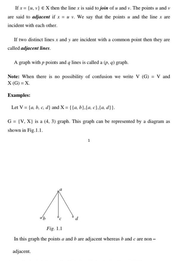 If x u v X then the line x is said to join of u and v The points u and v are said to adjacent if x u v We say that the points and the line x are incident with each other If two distinct lines x and y are incident with a common point then they are called adjacent lines A graph with p points and q lines is called a p q graph Note When there is no possibility of confusion we write V G V and X G X Examples Let V a b c d and X a b a c a d G V X is a 4 3 graph This graph can be represented by a diagram as shown in Fig 1 1 ob 1 Fig 1 1 In this graph the points a and b are adjacent whereas b and c are non adjacent