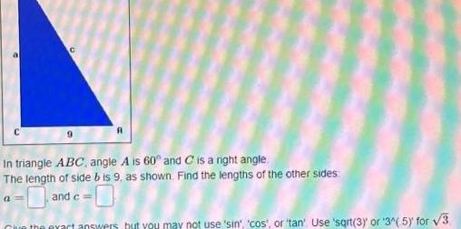 In triangle ABC angle A is 60 and C is a right angle The length of side bis 9 as shown Find the lengths of the other sides and c Give the exact answers but you may not use sin cos or tan Use sqrt 3 or 3 5 for 3