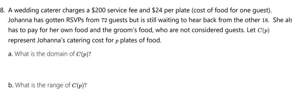 8 A wedding caterer charges a 200 service fee and 24 per plate cost of food for one guest Johanna has gotten RSVPs from 72 guests but is still waiting to hear back from the other 18 She als has to pay for her own food and the groom s food who are not considered guests Let C p represent Johanna s catering cost for p plates of food a What is the domain of C p b What is the range of C p