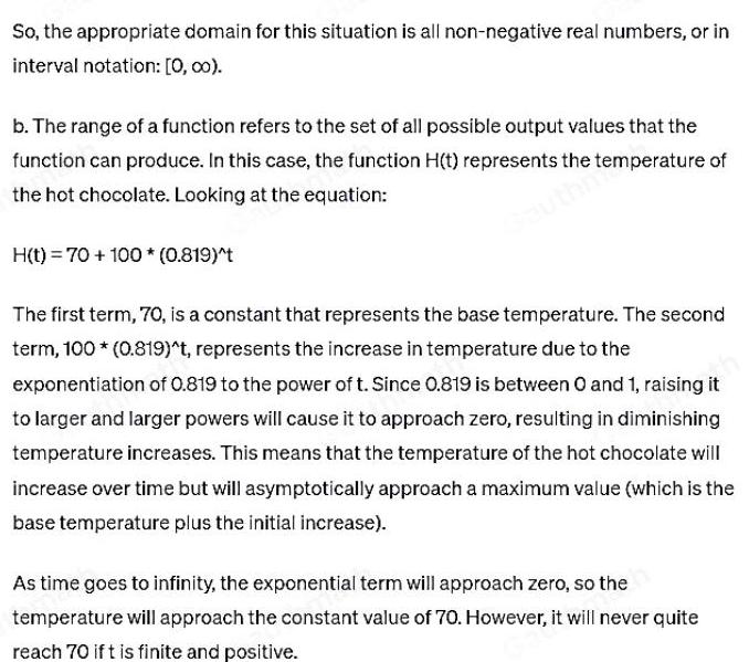 So the appropriate domain for this situation is all non negative real numbers or in interval notation 0 00 b The range of a function refers to the set of all possible output values that the function can produce In this case the function H t represents the temperature of the hot chocolate Looking at the equation H t 70 100 0 819 t The first term 70 is a constant that represents the base temperature The second term 100 0 819 t represents the increase in temperature due to the exponentiation of 0 819 to the power of t Since 0 819 is between 0 and 1 raising it to larger and larger powers will cause it to approach zero resulting in diminishing temperature increases This means that the temperature of the hot chocolate will increase over time but will asymptotically approach a maximum value which is the base temperature plus the initial increase As time goes to infinity the exponential term will approach zero so the temperature will approach the constant value of 70 However it will never quite reach 70 ift is finite and positive