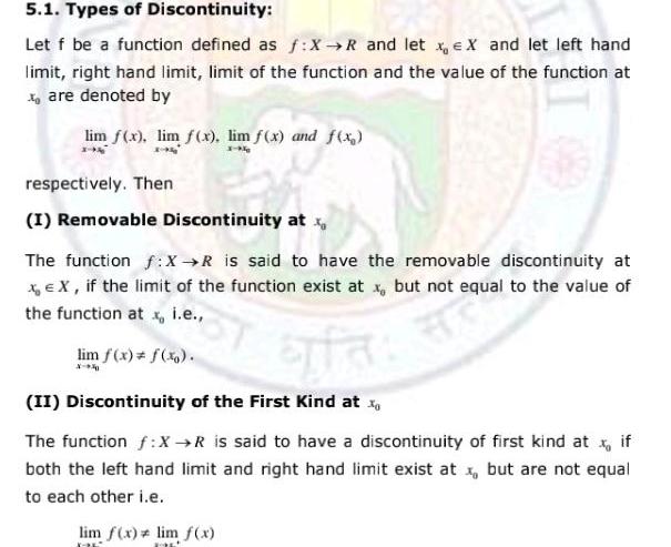 5 1 Types of Discontinuity Let f be a function defined as f X R and let xeX and let left hand limit right hand limit limit of the function and the value of the function at xoare denoted by lim f x lim f x lim f x and f x respectively Then I Removable Discontinuity at x at have th The function f X R is said to have the removable discontinuity at x EX if the limit of the function exist at x but not equal to the value of the function at x i e lim f x f x X 40 ata II Discontinuity of the First Kind at x The function f X R is said to have a discontinuity of first kind at x if both the left hand limit and right hand limit exist at x but are not equal to each other i e 799 lim f x lim f x DL