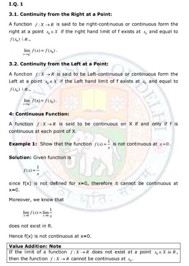 I Q 1 3 1 Continuity from the Right at a Point A function f X R is said to be right continuous or continuous form the right at a point x EX if the right hand limit of f exists at x and equal to f x i e lim f x f x X 3 2 Continuity from the Left at a Point A function f X R is said to be Left continuous or continuous form the Left at a point x X if the Left hand limit of f exists at x and equal to f x i e lim f x f x X 4 Continuous Function A function f X R is said to be continuous on X if and only if f is continuous at each point of X Example 1 Show that the function f x is not continuous at x 0 Solution Given function is f x since f x is not defined for x 0 therefore it cannot be continuous at x 0 Moreover we know that lim f x lim does not exist in R Hence f x is not continuous at x 0 Value Addition Note If the limit of a function f X R does not exist at a point x X in R then the function f X R cannot be continuous at x