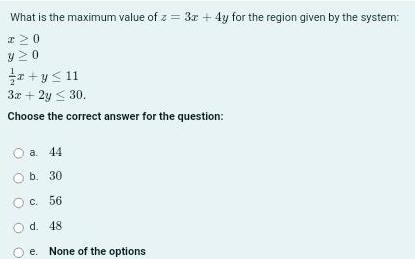 What is the maximum value of z 3x 4y for the region given by the system I 0 y20 x y 11 3x 2y 30 Choose the correct answer for the question O a 44 O b 30 O c 56 d 48 e None of the options