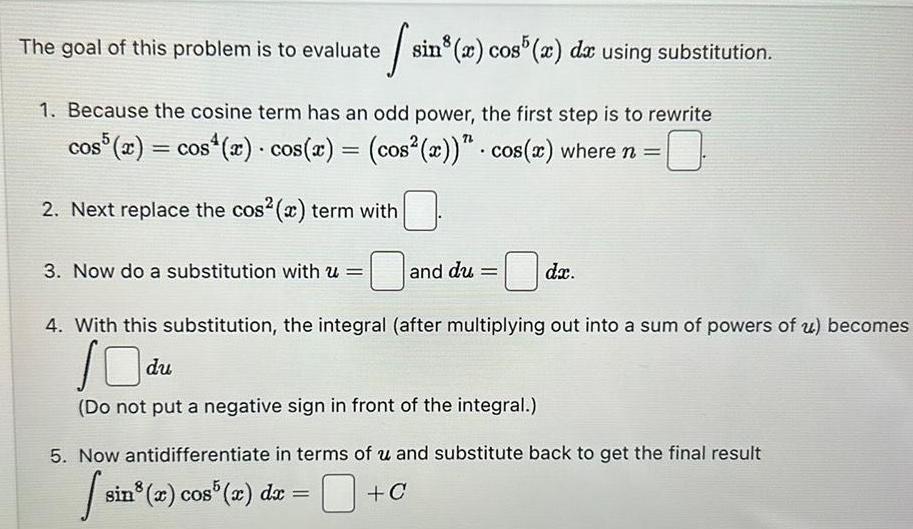 The goal of this problem is to evaluate sin cos da using substitution 1 Because the cosine term has an odd power the first step is to rewrite cos5 x cos x cos x cos x cos x where n 0 2 Next replace the cos x term with 3 Now do a substitution with u and du dx 4 With this substitution the integral after multiplying out into a sum of powers of u becomes Odu Do not put a negative sign in front of the integral 5 Now antidifferentiate in terms of u and substitute back to get the final result siz C sin x cos5 x dx