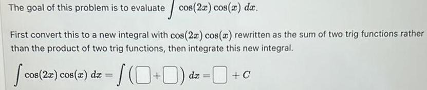 The goal of this problem is to evaluate cos 2x cos x dx First convert this to a new integral with cos 2x cos x rewritten as the sum of two trig functions rather than the product of two trig functions then integrate this new integral cos cos 2x cos x dx da C