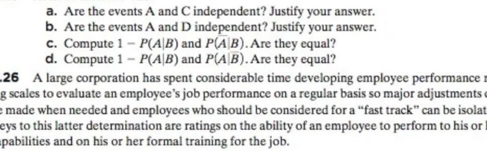 a Are the events A and C independent Justify your answer b Are the events A and D independent Justify your answer c Compute 1 P AB and P AB Are they equal d Compute 1 P AB and P AB Are they equal 26 A large corporation has spent considerable time developing employee performance g scales to evaluate an employee s job performance on a regular basis so major adjustments e made when needed and employees who should be considered for a fast track can be isolat eys to this latter determination are ratings on the ability of an employee to perform to his or pabilities and on his or her formal training for the job