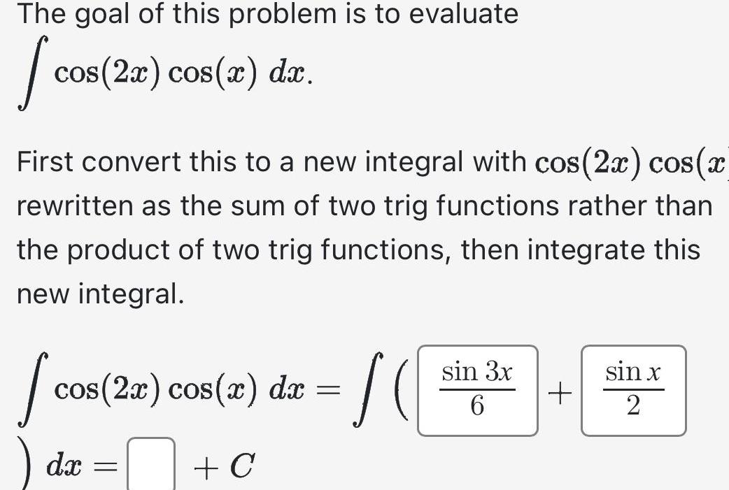 The goal of this problem is to evaluate J cos 2x cos x dx First convert this to a new integral with cos 2x cos x rewritten as the sum of two trig functions rather than the product of two trig functions then integrate this new integral J cos 2x cos x dx C dx SO sin 3x 6 sin x 2