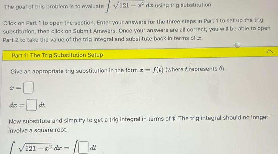 The goal of this problem is to evaluate 121 2 de using trig substitution Click on Part 1 to open the section Enter your answers for the three steps in Part 1 to set up the trig substitution then click on Submit Answers Once your answers are all correct you will be able to open Part 2 to take the value of the trig integral and substitute back in terms of Part 1 The Trig Substitution Setup Give an appropriate trig substitution in the form x f t where t represents 8 I dx dt Now substitute and simplify to get a trig integral in terms of t The trig integral should no longer involve a square root 121 x dx dt