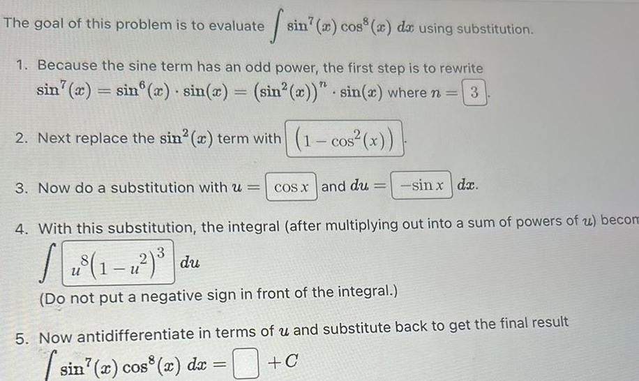 The goal of this problem is to evaluate 1 Because the sine term has an odd power the first step is to rewrite sin x sin x sin x sin x sin x where n 3 2 Next replace the sin x term with 1 cos x 3 Now do a substitution with u sin a cos a da using substitution u cos x and du sin x dx 4 With this substitution the integral after multiplying out into a sum of powers of u becom SE u Do not put a negative sign in front of the integral 5 Now antidifferentiate in terms of u and substitute back to get the final result sin x cos x dx C