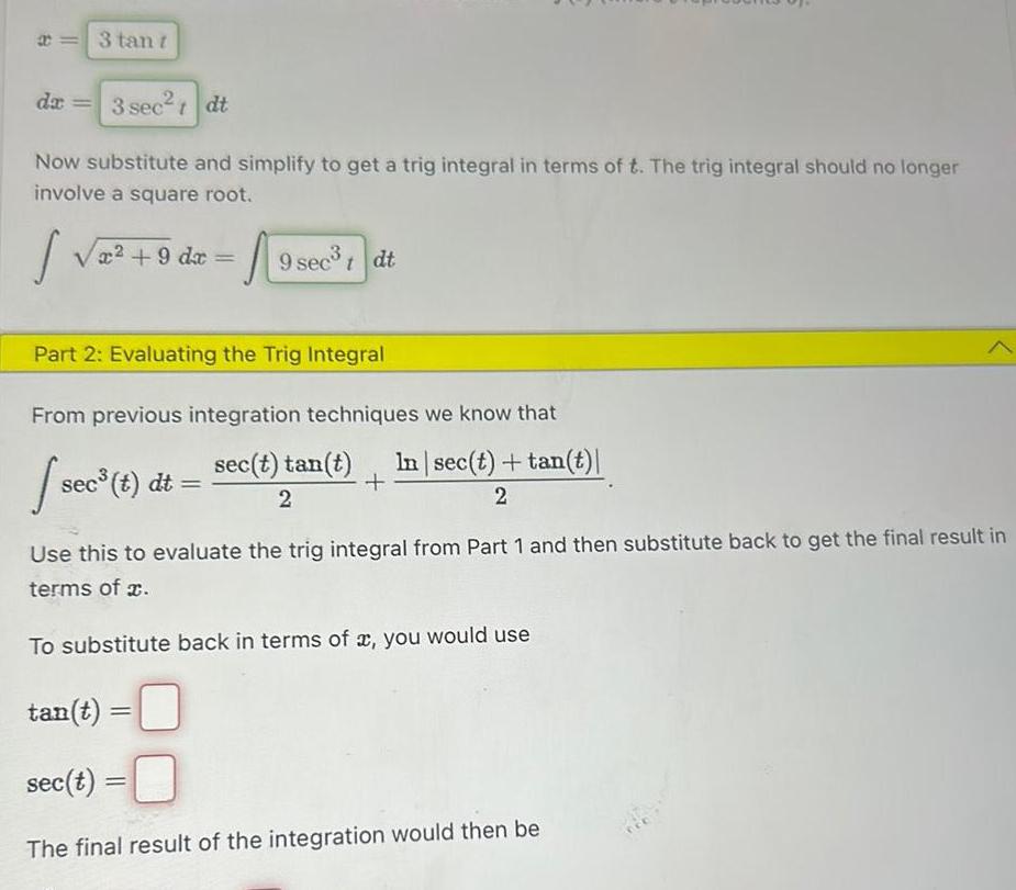 B 3 tan t da 3 sec tdt Now substitute and simplify to get a trig integral in terms of t The trig integral should no longer involve a square root Sv x 9 dx sec Part 2 Evaluating the Trig Integral From previous integration techniques we know that sec t tan t In sec t tan t 2 2 sec t dt tan t 19 sec Use this to evaluate the trig integral from Part 1 and then substitute back to get the final result in terms of x To substitute back in terms of x you would use 9 sec t dt sec t 0 The final result of the integration would then be