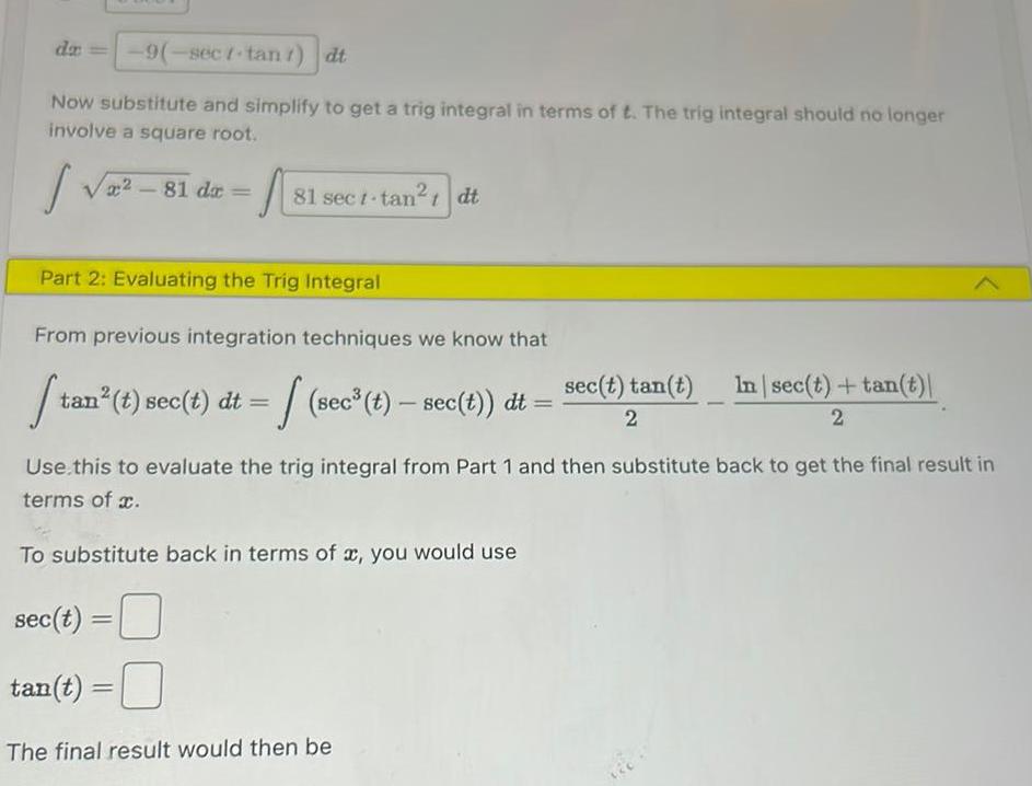 da 9 sect tan dt Now substitute and simplify to get a trig integral in terms of t The trig integral should no longer involve a square root 81 da A 81 sect tan dt t Part 2 Evaluating the Trig Integral From previous integration techniques we know that St tan t sec t dt sec t sec t dt sec t tan t 2 The final result would then be In sec t tan t 2 Use this to evaluate the trig integral from Part 1 and then substitute back to get the final result in terms of x To substitute back in terms of x you would use sec t tan t