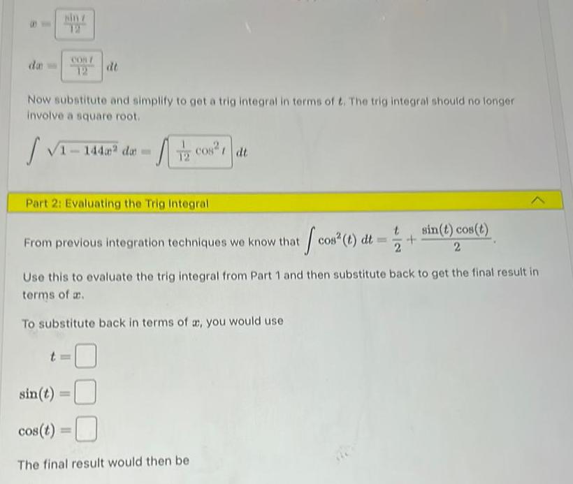 da sin z 12 COS 12 Now substitute and simplify to get a trig integral in terms of t The trig integral should no longer involve a square root Tz cos 1 dt 1 14 dt 1 144m da Part 2 Evaluating the Trig Integral From previous integration techniques we know that cos t dt Use this to evaluate the trig integral from Part 1 and then substitute back to get the final result in terms of a To substitute back in terms of a you would use sin t cos t The final result would then be sin t cos t 2