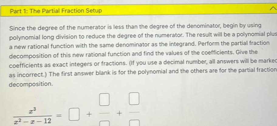 Part 1 The Partial Fraction Setup Since the degree of the numerator is less than the degree of the denominator begin by using polynomial long division to reduce the degree of the numerator The result will be a polynomial plus a new rational function with the same denominator as the integrand Perform the partial fraction decomposition of this new rational function and find the values of the coefficients Give the coefficients as exact integers or fractions If you use a decimal number all answers will be marked as incorrect The first answer blank is for the polynomial and the others are for the partial fraction decomposition x x 12