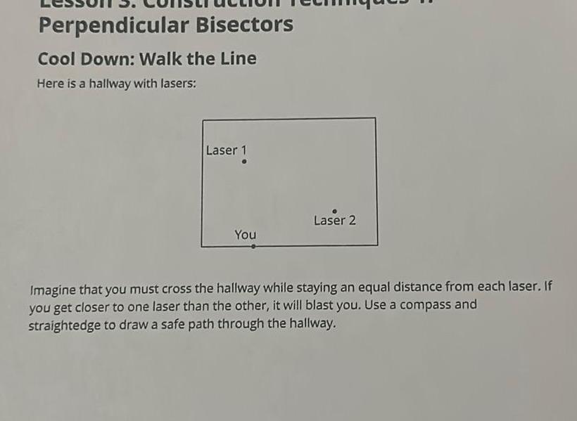 Perpendicular Bisectors Cool Down Walk the Line Here is a hallway with lasers Laser 1 You Laser 2 Imagine that you must cross the hallway while staying an equal distance from each laser If you get closer to one laser than the other it will blast you Use a compass and straightedge to draw a safe path through the hallway