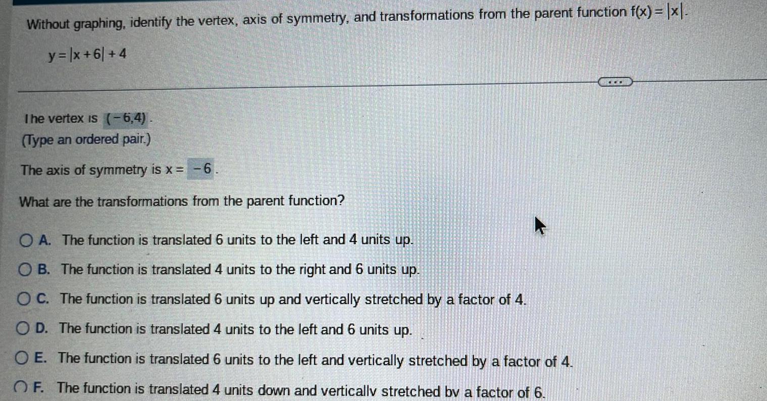 Without graphing identify the vertex axis of symmetry and transformations from the parent function f x x y x 61 4 The vertex is 6 4 Type an ordered pair The axis of symmetry is x 6 What are the transformations from the parent function O A The function is translated 6 units to the left and 4 units up OB The function is translated 4 units to the right and 6 units up OC The function is translated 6 units up and vertically stretched by a factor of 4 OD The function is translated 4 units to the left and 6 units up OE The function is translated 6 units to the left and vertically stretched by a factor of 4 OF The function is translated 4 units down and vertically stretched by a factor of 6