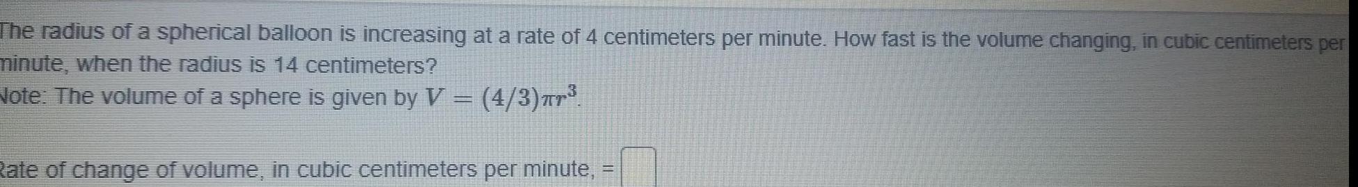 The radius of a spherical balloon is increasing at a rate of 4 centimeters per minute How fast is the volume changing in cubic centimeters per minute when the radius is 14 centimeters Note The volume of a sphere is given by V 4 3 Tr Rate of change of volume in cubic centimeters per minute