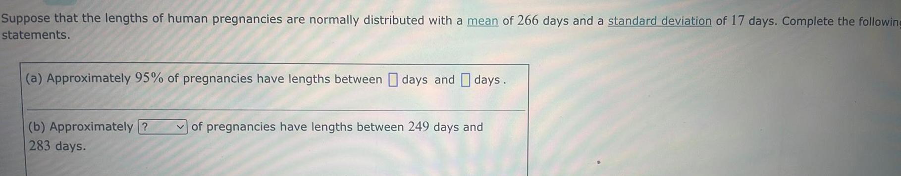 Suppose that the lengths of human pregnancies are normally distributed with a mean of 266 days and a standard deviation of 17 days Complete the following statements a Approximately 95 of pregnancies have lengths between days and days b Approximately 283 days of pregnancies have lengths between 249 days and