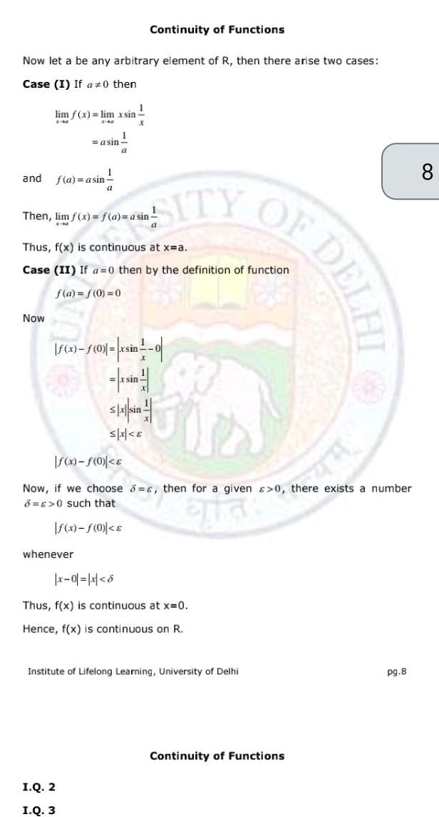 Now let a be any arbitrary element of R then there arise two cases Case I If a 0 then and 1 lim f x lim x sin X NI 2 M X Now f a asin 1 asin 1 a whenever Continuity of Functions a Then lim f x f a a sin X M SITY I Q 2 I Q 3 1 Thus f x is continuous at x a Case II If a 0 then by the definition of function f a f 0 0 a x 0 xsin 0 si S A Sin JO f x f 0 Now if we choose s then for a given 0 there exists a number 8 E 0 such that That f x f 0 e x 0 x 8 Thus f x is continuous at x 0 Hence f x is continuous on R OF DEL Institute of Lifelong Learning University of Delhi Continuity of Functions pg 8 8