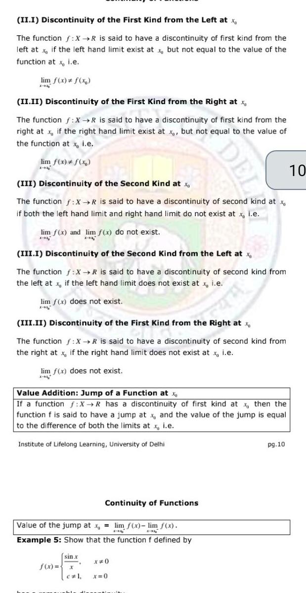 II I Discontinuity of the First Kind from the Left at x The function f X R is said to have a discontinuity of first kind from the left at x if the left hand limit exist at x but not equal to the value of the function at x i e lim f x f x II II Discontinuity of the First Kind from the Right at The function f X R is said to have a discontinuity of first kind from the right atx if the right hand limit exist at x but not equal to the value of the function atx i e lim f x f x X III Discontinuity of the Second Kind at x The function f X R is said to have a discontinuity of second kind at if both the left hand limit and right hand limit do not exist at x i e lim f x and lim f x do not exist III I Discontinuity of the Second Kind from the Left at x The function f X R is said to have a discontinuity of second kind from the left at x if the left hand limit does not exist at x i e lim f x does not exist X x III II Discontinuity of the First Kind from the Right at x The function f X R is said to have a discontinuity of second kind from the right at x if the right hand limit does not exist at i e lim f x does not exist x Value Addition Jump of a Function at x If a function f X R has a discontinuity of first kind at x then the function f is said to have a jump at x and the value of the jump is equal to the difference of both the limits at x i e Institute of Lifelong Learning University of Delhi Value of the jump at x lim f x lim f x 1 94 1 g Example 5 Show that the function f defined by sin x Continuity of Functions f x x DEL x 0 x 0 dementimuit pg 10 10