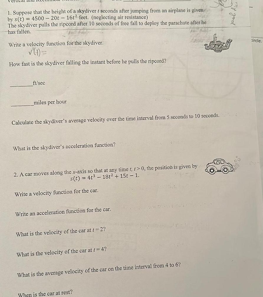 1 Suppose that the height of a skydiver t seconds after jumping from an airplane is given by s t 4500 20t 16t2 feet neglecting air resistance The skydiver pulls the ripcord after 10 seconds of free fall to deploy the parachute after he has fallen Write a velocity function for the skydiver t How fast is the skydiver falling the instant before he pulls the ripcord ft sec miles per hour Calculate the skydiver s average velocity over the time interval from 5 seconds to 10 seconds What is the skydiver s acceleration function 2 A car moves along the x axis so that at any time t t 0 the position is given by s t 4t 18t 15t 1 Write a velocity function for the car Write an acceleration function for the car What is the velocity of the car at t 2 What is the velocity of the car at t 4 What is the average velocity of the car on the time interval from 4 to 6 When is the car at rest circle