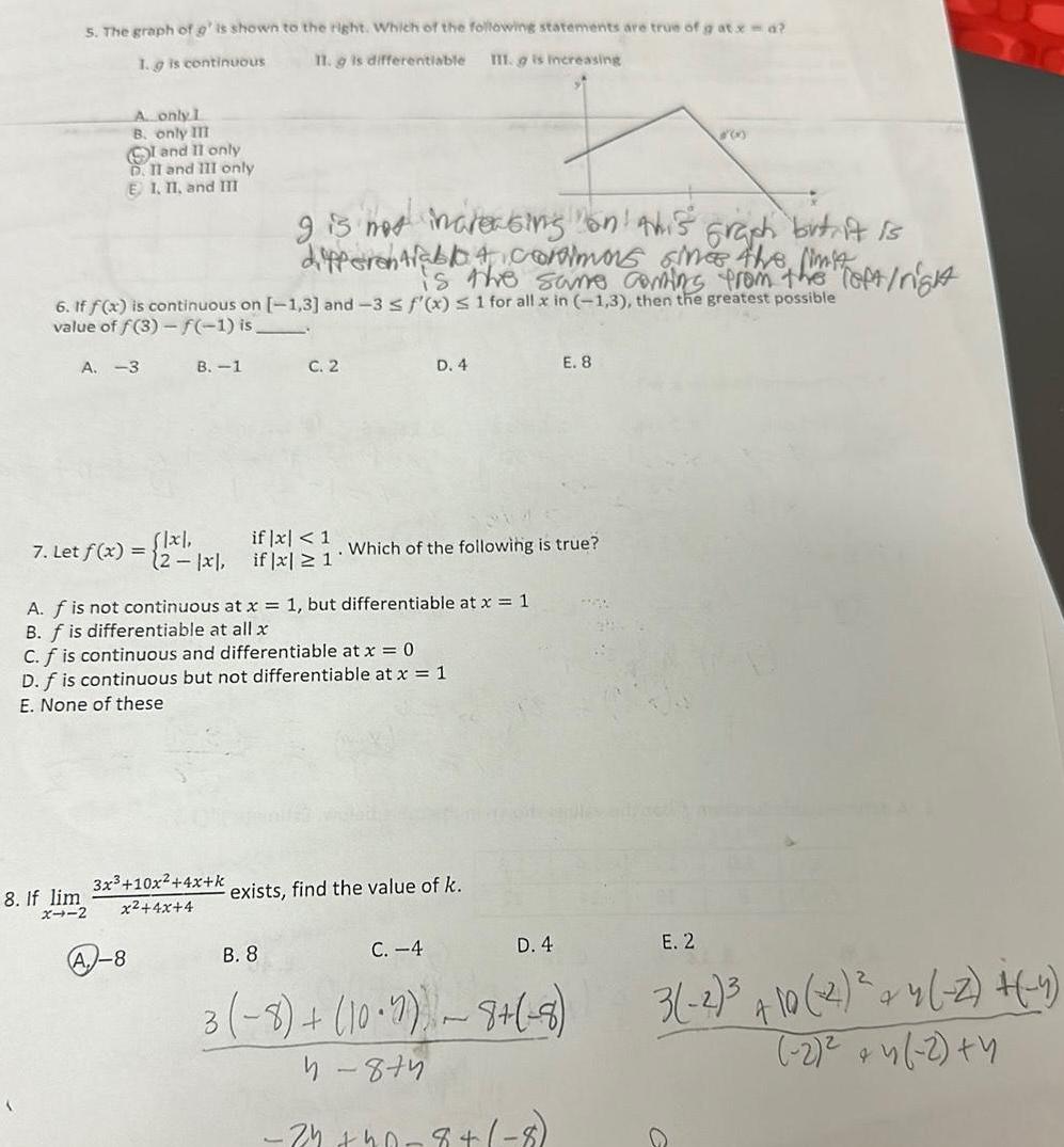 5 The graph of g is shown to the right Which of the following statements are true of g at x d 1 g is continuous 11 g is differentiable III g is increasing A only 1 B only III I and II only D II and III only E 1 II and III A 3 6 If f x is continuous on 1 3 and 3 f x 1 for all x in 1 3 then the greatest possible value of f 3 f 1 is 7 Let f x 8 If lim X4 2 B 1 flxl 2 x A 8 g is not increasing on this graph but it is differentiablo A Cormors sines the limit is the same coming from the Toft right 3x 10x 4x k x 4x 4 C 2 if x 1 if x 1 A f is not continuous at x 1 but differentiable at x 1 B f is differentiable at all x D 4 C f is continuous and differentiable at x 0 D f is continuous but not differentiable at x 1 E None of these Which of the following is true exists find the value of k E 8 D 4 3 B 8 C 4 3 8 10 2 8 8 4 874 34 40 8 8 E 2 3 2 10 2 4 2 4 2 4 2 4