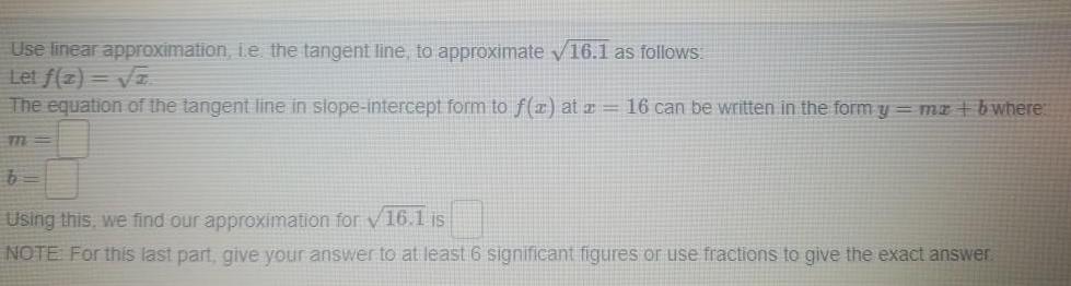 Use linear approximation i e the tangent line to approximate 16 1 as follows Let f 2 2 The equation of the tangent line in slope intercept form to f x at 16 can be written in the form y mx bwhere m b Using this we find our approximation for 16 1 is NOTE For this last part give your answer to at least 6 significant figures or use fractions to give the exact answer