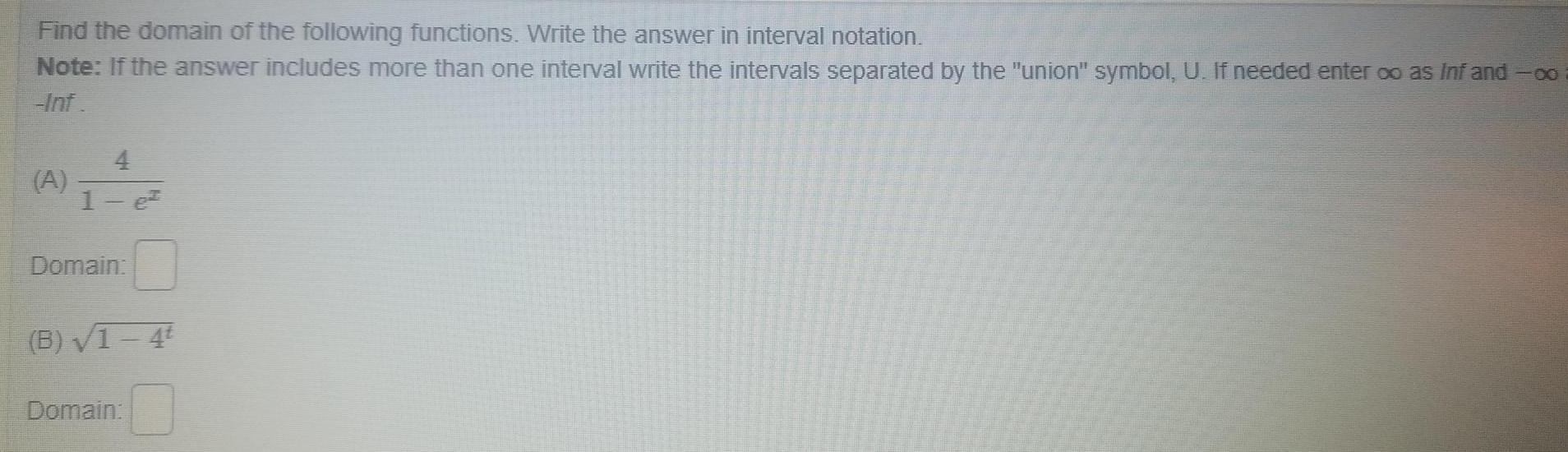 Find the domain of the following functions Write the answer in interval notation Note If the answer includes more than one interval write the intervals separated by the union symbol U If needed enter o as Infand co Inf A 4 1 e Domain B 1 4t Domain