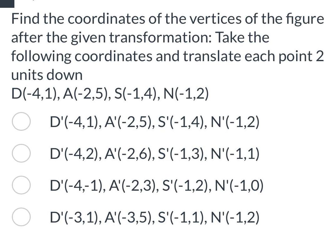 Find the coordinates of the vertices of the figure after the given transformation Take the following coordinates and translate each point 2 units down D 4 1 A 2 5 S 1 4 N 1 2 D 4 1 A 2 5 S 1 4 N 1 2 D 4 2 A 2 6 S 1 3 N 1 1 D 4 1 A 2 3 S 1 2 N 1 0 D 3 1 A 3 5 S 1 1 N 1 2