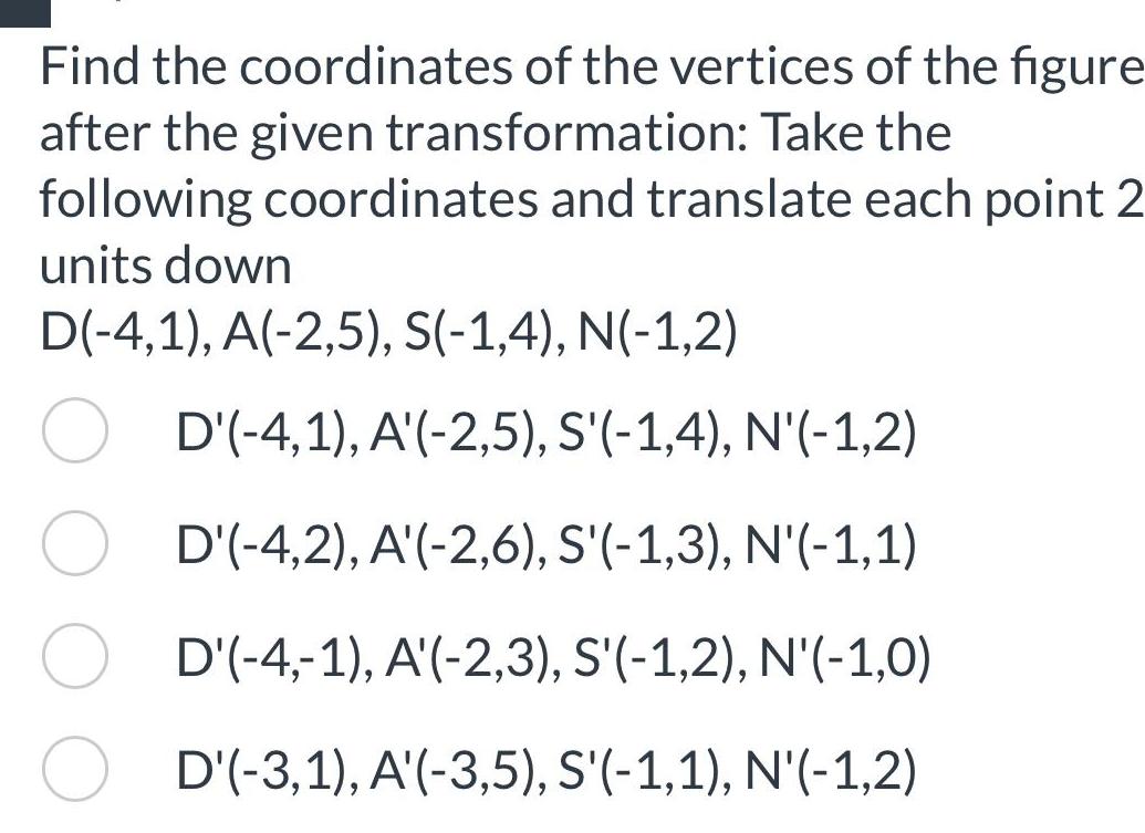 Find the coordinates of the vertices of the figure after the given transformation Take the following coordinates and translate each point 2 units down D 4 1 A 2 5 S 1 4 N 1 2 D 4 1 A 2 5 S 1 4 N 1 2 D 4 2 A 2 6 S 1 3 N 1 1 D 4 1 A 2 3 S 1 2 N 1 0 D 3 1 A 3 5 S 1 1 N 1 2