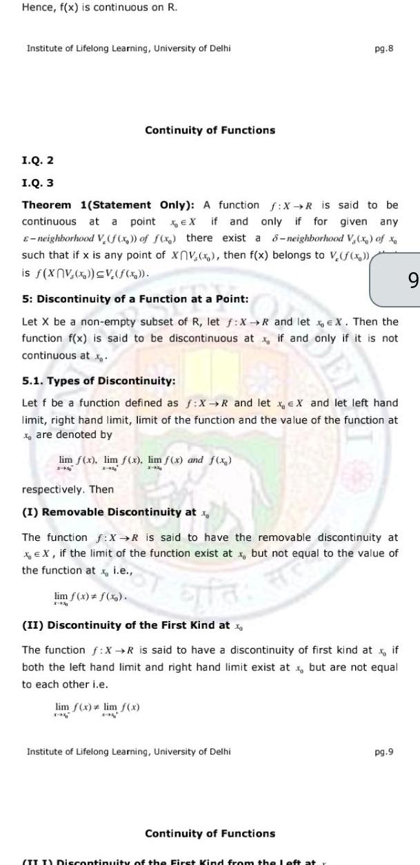 Hence f x is continuous on R Institute of Lifelong Learning University of Delhi I Q 2 I Q 3 Theorem 1 Statement Only A function f X R is said to be continuous at a point X EX if and only if for given any E neighborhood V f x of f x there exist a 8 neighborhood V x of xo such that if x is any point of XV x then f x belongs to V f x is f xV x V f x Continuity of Functions 5 Discontinuity of a Function at a Point Let X be a non empty subset of R let f X R and let X Then the function f x is said to be discontinuous at if and only if it is not continuous at 5 1 Types of Discontinuity Let f be a function defined as f X R and let x eX and let left hand limit right hand limit limit of the function and the value of the function at xare denoted by lim f x lim f x lim f x and f x 195 respectively Then I Removable Discontinuity at x let at s The function f X R is said to have the removable discontinuity at X EX if the limit of the function exist at x but not equal to the value of the function at x i e lim f x f x X pg 8 efa II Discontinuity of the First Kind at x The function f X R is said to have a discontinuity of first kind at x if both the left hand limit and right hand limit exist at x but are not equal to each other i e lim f x lim f x 294 Institute of Lifelong Learning University of Delhi Continuity of Functions III Discontinuity of the First Kind from the left pg 9 9