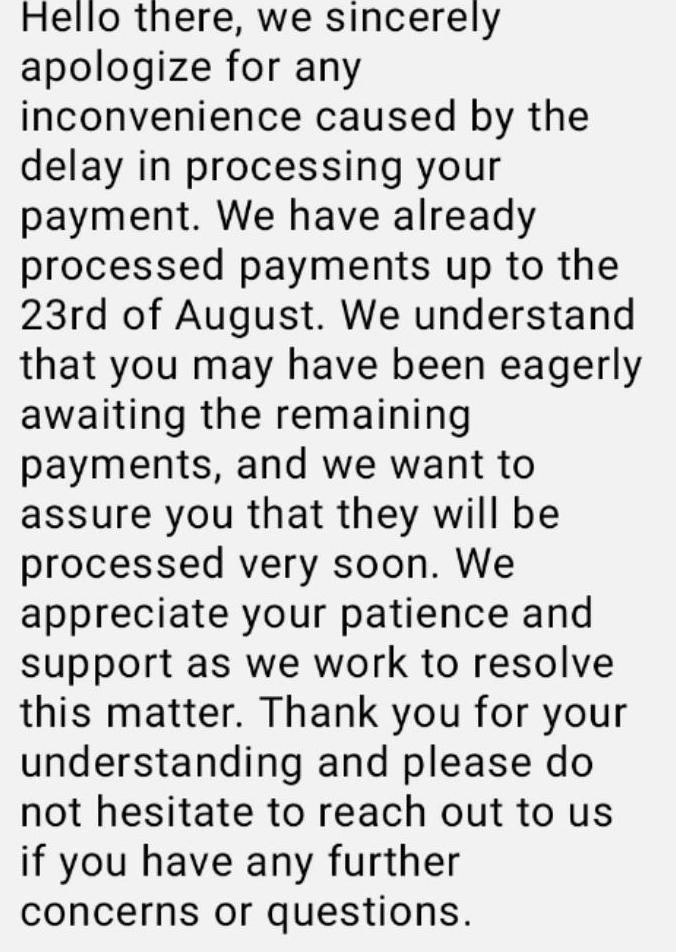 Hello there we sincerely apologize for any inconvenience caused by the delay in processing your payment We have already processed payments up to the 23rd of August We understand that you may have been eagerly awaiting the remaining payments and we want to assure you that they will be processed very soon We appreciate your patience and support as we work to resolve this matter Thank you for your understanding and please do not hesitate to reach out to us if you have any further concerns or questions