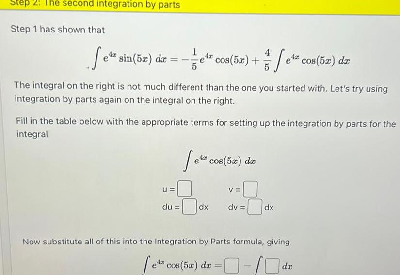 Step 2 The second integration by parts Step 1 has shown that Jeta s sin 5x dx The integral on the right is not much different than the one you started with Let s try using integration by parts again on the integral on the right u el cos 52 e cos 52 dr 4z 5 Fill in the table below with the appropriate terms for setting up the integration by parts for the integral du e cos 5x da dx V dv dx Now substitute all of this into the Integration by Parts formula giving e cos 5x dx 0 0 da