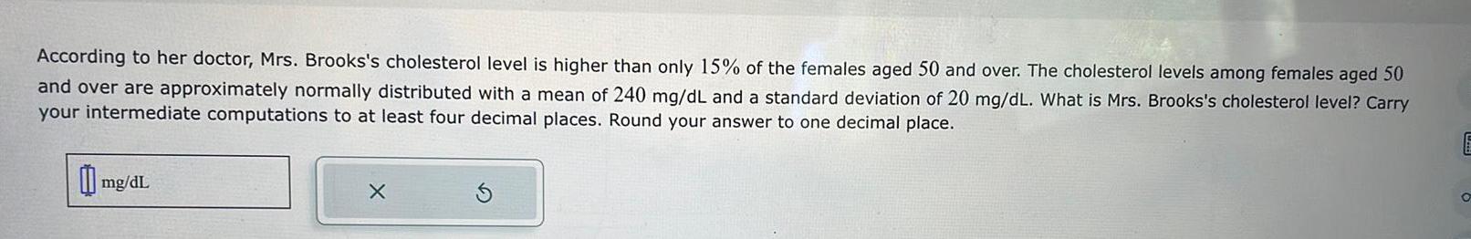 According to her doctor Mrs Brooks s cholesterol level is higher than only 15 of the females aged 50 and over The cholesterol levels among females aged 50 and over are approximately normally distributed with a mean of 240 mg dL and a standard deviation of 20 mg dL What is Mrs Brooks s cholesterol level Carry your intermediate computations to at least four decimal places Round your answer to one decimal place mg dL X E O