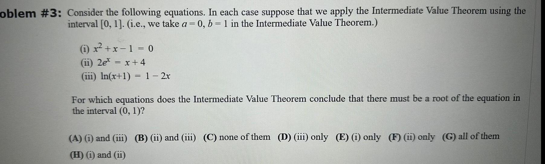 oblem 3 Consider the following equations In each case suppose that we apply the Intermediate Value Theorem using the interval 0 1 i e we take a 0 b 1 in the Intermediate Value Theorem x x 1 0 ii 2e x 4 iii ln x 1 1 2x For which equations does the Intermediate Value Theorem conclude that there must be a root of the equation in the interval 0 1 A i and iii B ii and iii C none of them D iii only E i only F ii only G all of them H i and ii