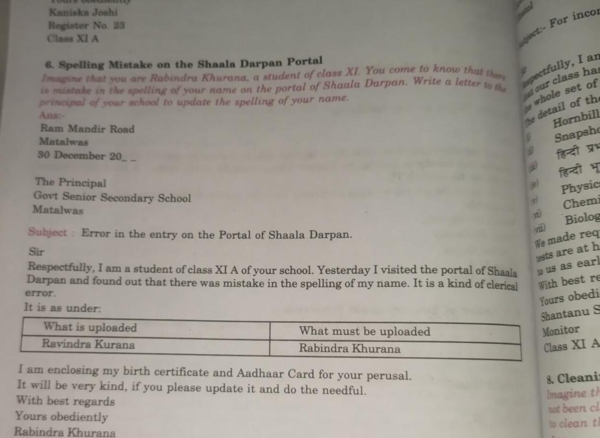 Kaniska Joshi Register No 23 Class XI A 6 Spelling Mistake on the Shaala Darpan Portal Imagine that you are Rabindra Khurana a student of class XI You come to know that there is mistake in the spelling of your name on the portal of Shaala Darpan Write a letter to the principal of your school to update the spelling of your name Ans Ram Mandir Road Matalwas 30 December 20 The Principal Govt Senior Secondary School Matalwas Subject Error in the entry on the Portal of Shaala Darpan Sir Respectfully I am a student of class XI A of your school Yesterday I visited the portal of Shaala Darpan and found out that there was mistake in the spelling of my name It is a kind of clerical error It is as under What is uploaded Ravindra Kurana What must be uploaded Rabindra Khurana I am enclosing my birth certificate and Aadhaar Card for your perusal It will be very kind if you please update it and do the needful With best regards Yours obediently Rabindra Khurana ject For incor spectfully I an at our class has de whole set of the detail of the Hornbill Snapsho fat fet Physics Chemi Biolog We made req tests are at h to us as earl With best re Yours obedi Shantanu S Monitor Class XI A 11 8 Cleanin Imagine th not been cl to clean th