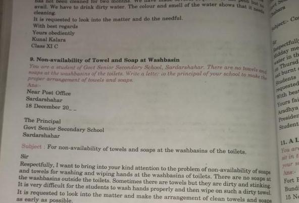 avail We have to drink dirty water The colour and smell of the water shows that it needs has not been cleaned for two mo cleaning It is requested to look into the matter and do the needful With best regards Yours obediently Kunal Kalara Class XI C The Principal Govt Senior Secondary School Sardarshahar babara bject Con 9 Non availability of Towel and Soap at Washbasin You are student of Gout Senior Secondary School Sardarshahar There are no towels and ons at the washbasine of the toilets Write a letter to the principal of your school to make the proper arrangement of towels and soaps Ans Near Post Office Sardarshahar 18 December 20 Subject For non availability of towels and soaps at the washbasins of the toilets Sir 40 Spectfulls Midday me ater in th Thursd at burnt a Students requested With best Yours fai Aradhya Presiden Student Respectfully I want to bring into your kind attention to the problem of non availability of soups and towels for washing and wiping hands at the washbasins of toilets There are no soaps at the washbasins outside the toilets Sometimes there are towels but they are dirty and stinking It is very difficult for the students to wash hands properly and then wipe on such a dirty towel It is requested to look into the matter and make the arrangement of clean towels and soaps as early as possible 11 A L You are sit in t Fort F Bundi 15 No