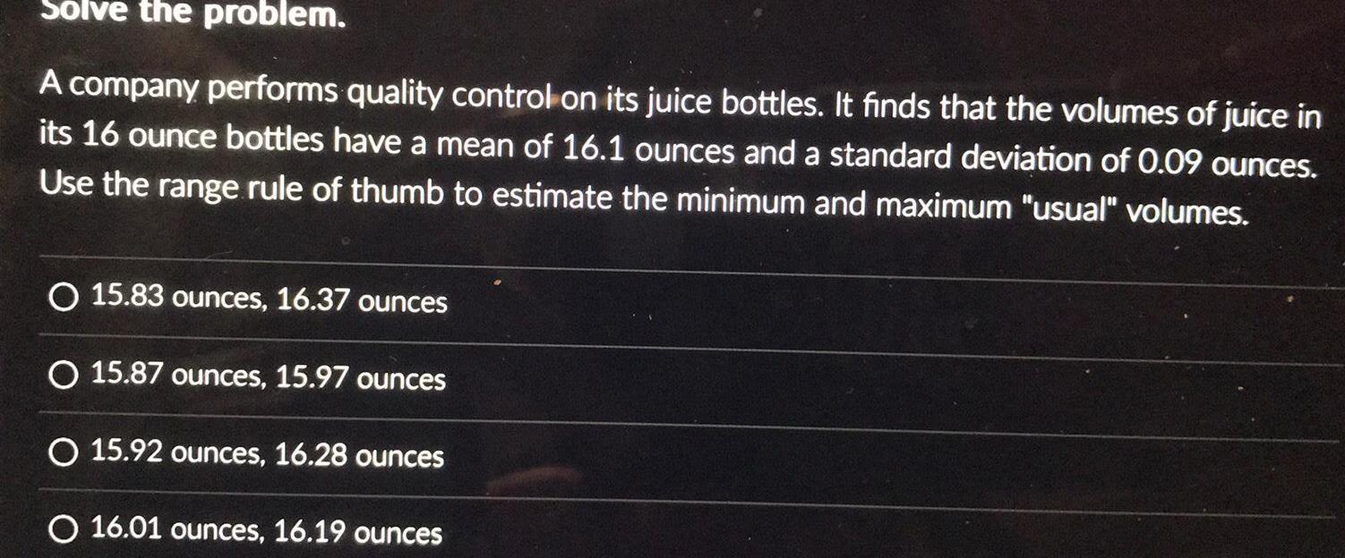 Solve the problem A company performs quality control on its juice bottles It finds that the volumes of juice in its 16 ounce bottles have a mean of 16 1 ounces and a standard deviation of 0 09 ounces Use the range rule of thumb to estimate the minimum and maximum usual volumes O 15 83 ounces 16 37 ounces O 15 87 ounces 15 97 ounces O 15 92 ounces 16 28 ounces O 16 01 ounces 16 19 ounces