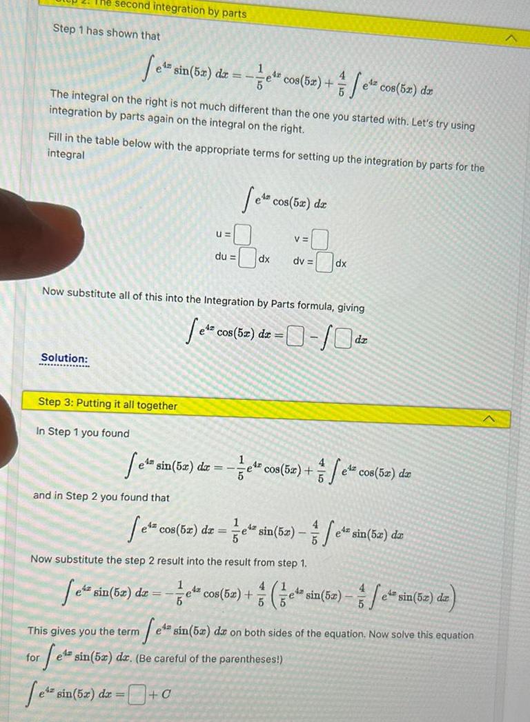 2 The second integration by parts Step 1 has shown that 1 4 e s sin 5x dx e cos 5x The integral on the right is not much different than the one you started with Let s try using integration by parts again on the integral on the right Solution Fill in the table below with the appropriate terms for setting up the integration by parts for the integral Step 3 Putting it all together In Step 1 you found and in Step 2 you found that U du ez sin 5x dx 1 5 e s cos 5x da 0 Now substitute all of this into the Integration by Parts formula giving e cos 5x dx 0 10 dx V 1 fe co dv dx e sin 5x dx e cos 5x fe el cos 5x dx cos 5x dx e cos bx dx e sin 52 e sin 52 da 5 Now substitute the step 2 result into the result from step 1 4 Setz 42 cos 52 e sin 5x fe 5 5 e sin 5x da This gives you the term e sin 52 dar on both sides of the equation Now solve this equation fets sin 52 dz Be careful of the parentheses for e sin 5x dx 0