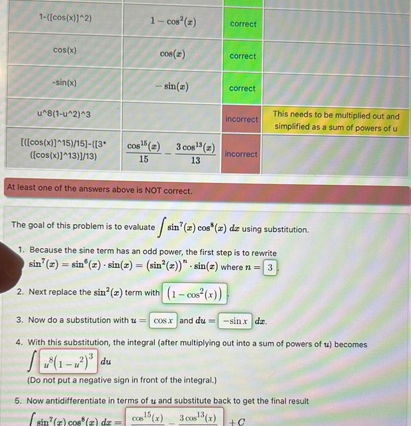 1 cos x 2 cos x sin x u 8 1 u 2 3 cos x 15 15 3 cos x 13 13 1 cos cos x sin x cos 5 2 3 cos 2 15 13 At least one of the answers above is NOT correct correct correct correct incorrect incorrect The goal of this problem is to evaluate sin x cos x dx using substitution 1 Because the sine term has an odd power the first step is to rewrite sin x sin x sin x sin x sin x where n 3 2 Next replace the sin 2 term with 1 cos x This needs to be multiplied out and simplified as a sum of powers of u 3 Now do a substitution with u cos x and du sin x dx 4 With this substitution the integral after multiplying out into a sum of powers of u becomes Do not put a negative sign in front of the integral 5 Now antidifferentiate in terms of u and substitute back to get the final result cos15 x 3 cos 3 x sin x cos x dx C