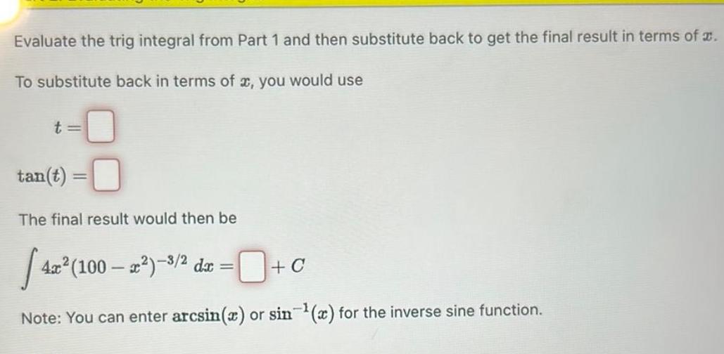 Evaluate the trig integral from Part 1 and then substitute back to get the final result in terms of To substitute back in terms of x you would use t tan t The final result would then be 42 4x 100 x 3 2 dx C Note You can enter arcsin x or sin x for the inverse sine function